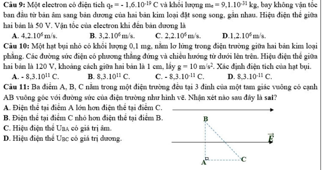 Một electron có điện tích q_e=-1,6.10^(-19)C và khối lượng m_e=9,1.10^(-31)kg , bay không vận tốc
ban đầu từ bản âm sang bản dương của hai bản kim loại đặt song song, gần nhau. Hiệu điện thế giữa
hai bản là 50 V. Vận tốc của electron khi đên bản dương là
A. 4,2.10^6m/s. B. 3,2.10^6m/s. C. 2,2.10^6m/s. D. 1,2.10^6m/s.
Câu 10: Một hạt bụi nhỏ có khối lượng 0,1 mg, nằm lơ lửng trong điện trường giữa hai bản kim loại
phẳng. Các đường sức điện có phương thắng đứng và chiều hướng từ dưới lên trên. Hiệu điện thế giữa
hai bản là 120 V, khoảng cách giữa hai bản là 1 cm, lấy g=10m/s^2 *. Xác định điện tích của hạt bụi.
A. -8,3.10^(11)C. B. 8,3.10^(11)C. C. -8,3.10^(-11)C. D. 8,3.10^(-11)C.
Câu 11: Ba điểm A, B, C nằm trong một điện trường đều tại 3 đinh của một tam giác vuông có cạnh
AB vuông góc với đường sức của điện trường như hình vẽ. Nhận xét nào sau đây là sai?
A. Điện thể tại điểm A lớn hơn điện thể tại điểm C.
B. Điện thể tại điểm C nhỏ hơn điện thể tại điểm B. B
C. Hiệu điện thể Uba có giá trị âm.
D. Hiệu điện thể UBc có giá trị dương. vector E
A
C