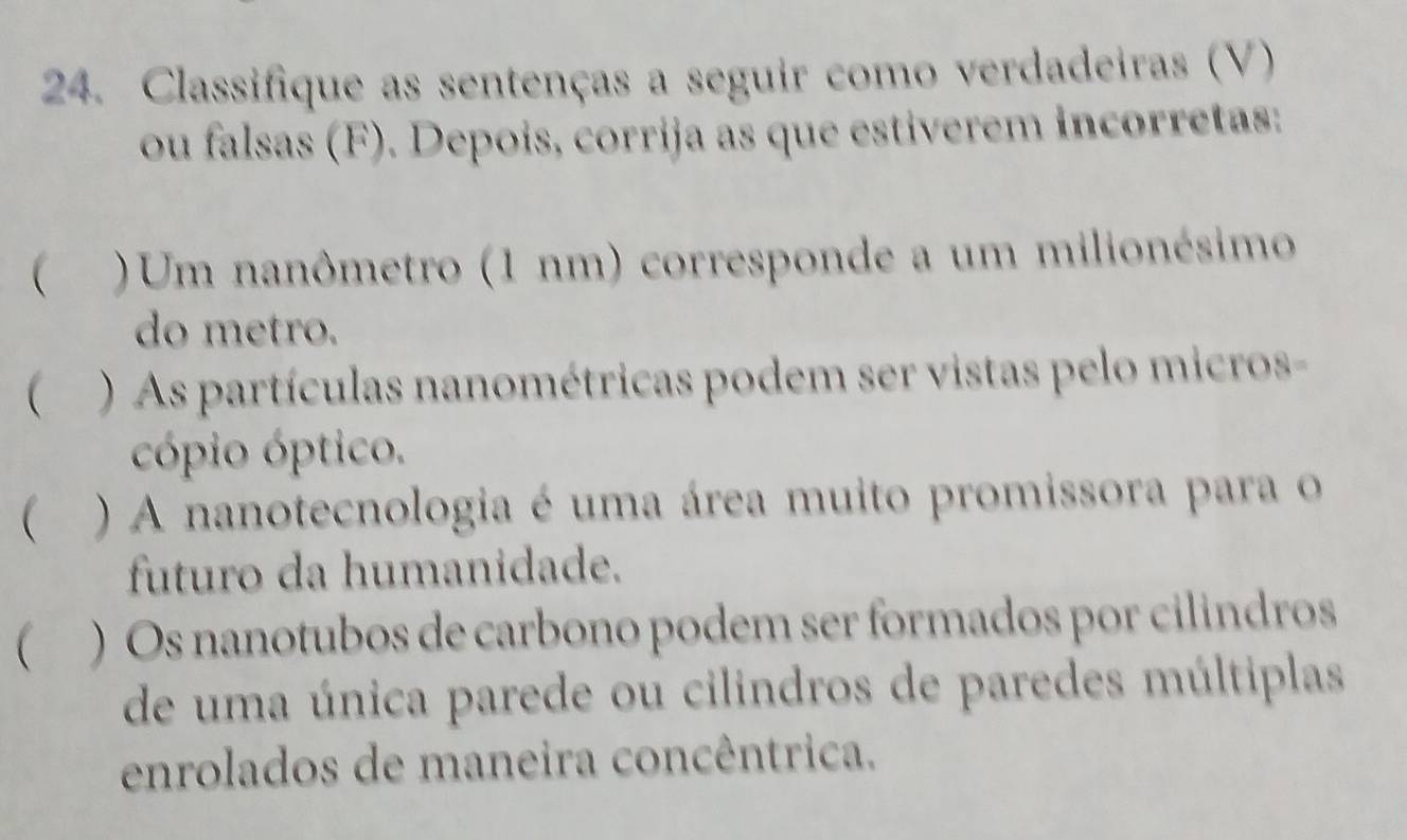 Classifique as sentenças a seguir como verdadeiras (V) 
ou falsas (F). Depois, corrija as que estiverem incorretas: 
 ) Um nanômetro (1 nm) corresponde a um milionésimo 
do metro. 
 ) As partículas nanométricas podem ser vistas pelo micros- 
cópio óptico. 
 ) A nanotecnologia é uma área muito promissora para o 
futuro da humanidade. 
 ) Os nanotubos de carbono podem ser formados por cilindros 
de uma única parede ou cilindros de paredes múltiplas 
enrolados de maneira concêntrica.