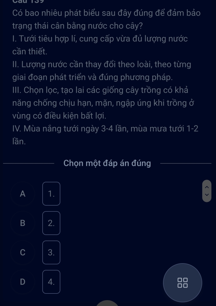 Có bao nhiêu phát biểu sau đây đúng để đảm bảo
trạng thái cân bằng nước cho cây?
I. Tưới tiêu hợp lí, cung cấp vừa đủ lượng nước
cần thiết.
II. Lượng nước cần thay đổi theo loài, theo từng
giai đoạn phát triển và đúng phương pháp.
III. Chọn lọc, tạo lai các giống cây trồng có khả
năng chống chịu hạn, mặn, ngập úng khi trồng ở
vùng có điều kiện bất lợi.
IV. Mùa nắng tưới ngày 3-4 lần, mùa mưa tưới 1-2
lần.
Chọn một đáp án đúng
A 1.
B 2.
C 3.
D 4.