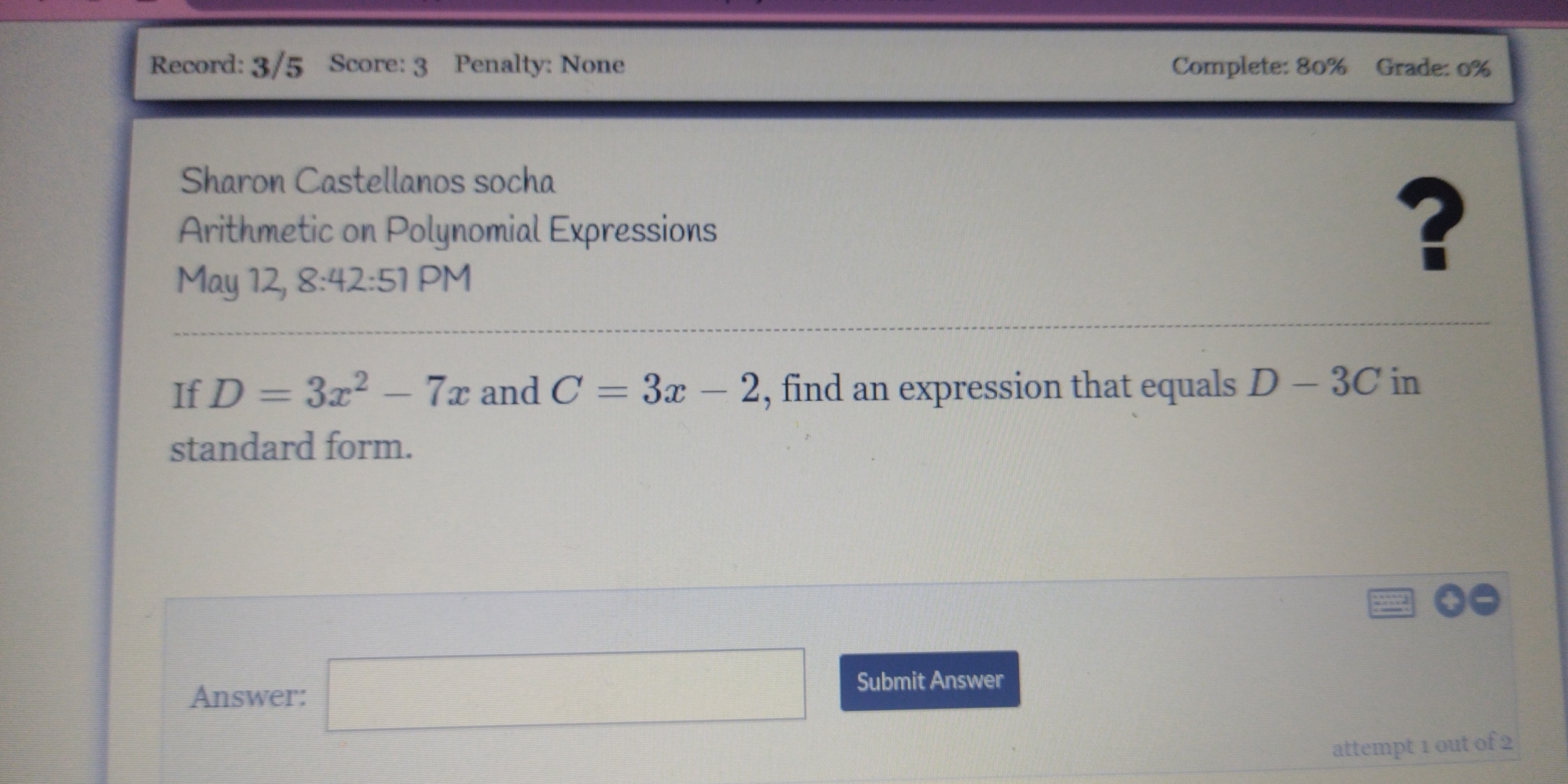 Record: 3/5 Score: 3 Penalty: None Complete: 80% Grade: 0% 
Sharon Castellanos socha 
Arithmetic on Polynomial Expressions 
? 
May 12, 8:42:51 PM 
If D=3x^2-7x and C=3x-2 , find an expression that equals D-3C in 
standard form. 
Answer: □ Submit Answer 
attempt 1 out of 2