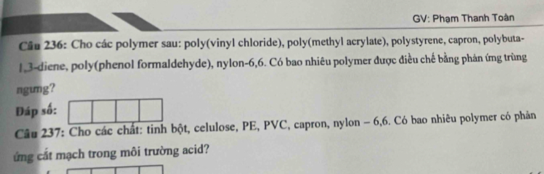 GV: Phạm Thanh Toàn 
Câu 236: Cho các polymer sau: poly(vinyl chloride), poly(methyl acrylate), polystyrene, capron, polybuta-
1 3 -diene, poly(phenol formaldehyde), nylon -6, 6. Có bao nhiêu polymer được điều chế bằng phản ứng trùng 
ngung? 
Đáp số: 
Câu 237: Cho các chất: tinh bột, celulose, PE, PVC, capron, nylon - 6, 6. Có bao nhiêu polymer có phản 
ứng cắt mạch trong môi trường acid?