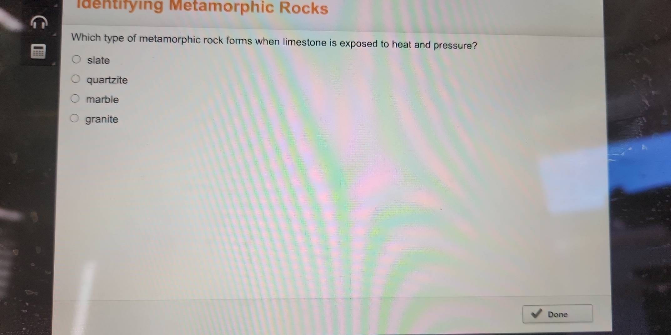 Identifying Metamorphic Rocks
Which type of metamorphic rock forms when limestone is exposed to heat and pressure?
slate
quartzite
marble
granite
Done