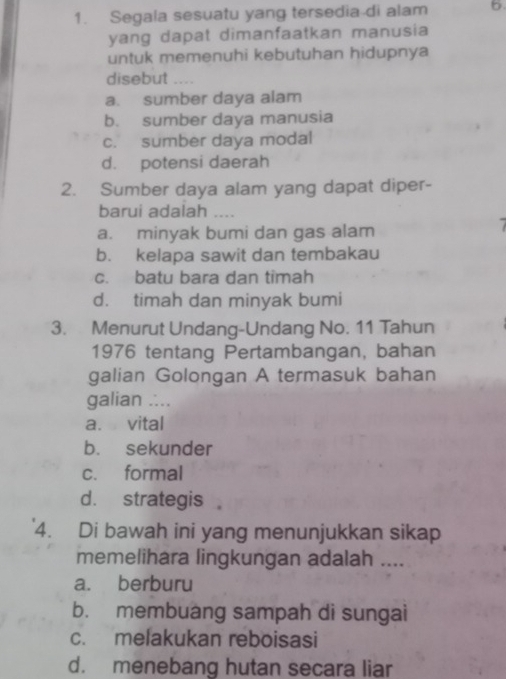 Segala sesuatu yang tersedia-di alam 6.
yang dapat dimanfaatkan manusia
untuk memenuhi kebutuhan hidupnya
disebut
a. sumber daya alam
b. sumber daya manusia
c. sumber daya modal
d. potensi daerah
2. Sumber daya alam yang dapat diper-
barui adalah ....
a. minyak bumi dan gas alam
b. kelapa sawit dan tembakau
c. batu bara dan timah
d. timah dan minyak bumi
3. Menurut Undang-Undang No. 11 Tahun
1976 tentang Pertambangan, bahan
galian Golongan A termasuk bahan
galian ....
a. vital
b. sekunder
c. formal
d. strategis 
4. Di bawah ini yang menunjukkan sikap
memelihara lingkungan adalah ....
a. berburu
b. membuang sampah di sungai
c. melakukan reboisasi
d. menebang hutan secara liar