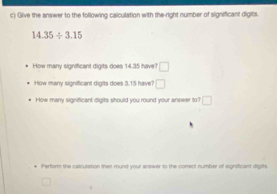 Give the answer to the following calculation with the-right number of significant digits.
14.35/ 3.15
How many significant digits does 14.35 have? □ 
How many significant digits does 3.15 have? □ 
How many significant digits should you round your answer to? □ 
Perform the calculation then round your answer to the correct number of significant digits. 
□