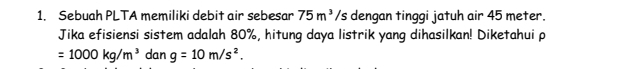 Sebuah PLTA memiliki debit air sebesar 75m^3/s dengan tinggi jatuh air 45 meter. 
Jika efisiensi sistem adalah 80%, hitung daya listrik yang dihasilkan! Diketahui p
=1000kg/m^3 dan g=10m/s^2.