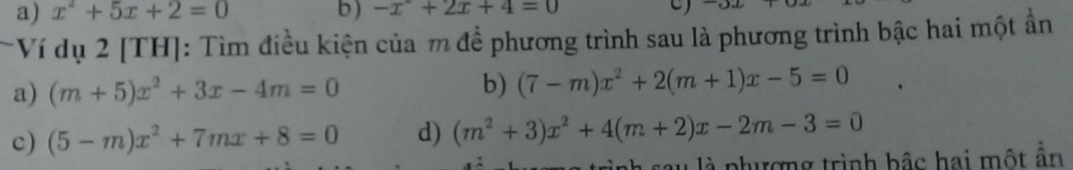 a) x^2+5x+2=0 b) -x^2+2x+4=0 C
Ví dụ 2 [TH]: Tìm điều kiện của m để phương trình sau là phương trình bậc hai một ẩn
a) (m+5)x^2+3x-4m=0 b) (7-m)x^2+2(m+1)x-5=0
c) (5-m)x^2+7mx+8=0 d) (m^2+3)x^2+4(m+2)x-2m-3=0
au là phượng trình bậc hai một ẩn