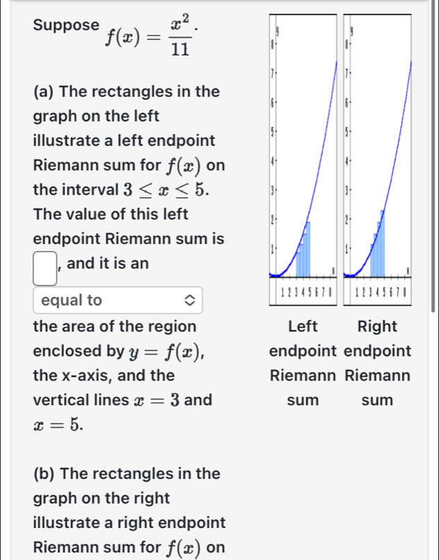 Suppose f(x)= x^2/11 ·
(a) The rectangles in the 
graph on the left 
illustrate a left endpoint 
Riemann sum for f(x) on 
the interval 3≤ x≤ 5. 
The value of this left 
endpoint Riemann sum is 
□ , and it is an 
equal to 
the area of the region 
enclosed by y=f(x), endpoint endpoint 
the x-axis, and the Riemann Riemann 
vertical lines x=3 and sum sum
x=5. 
(b) The rectangles in the 
graph on the right 
illustrate a right endpoint 
Riemann sum for f(x) on