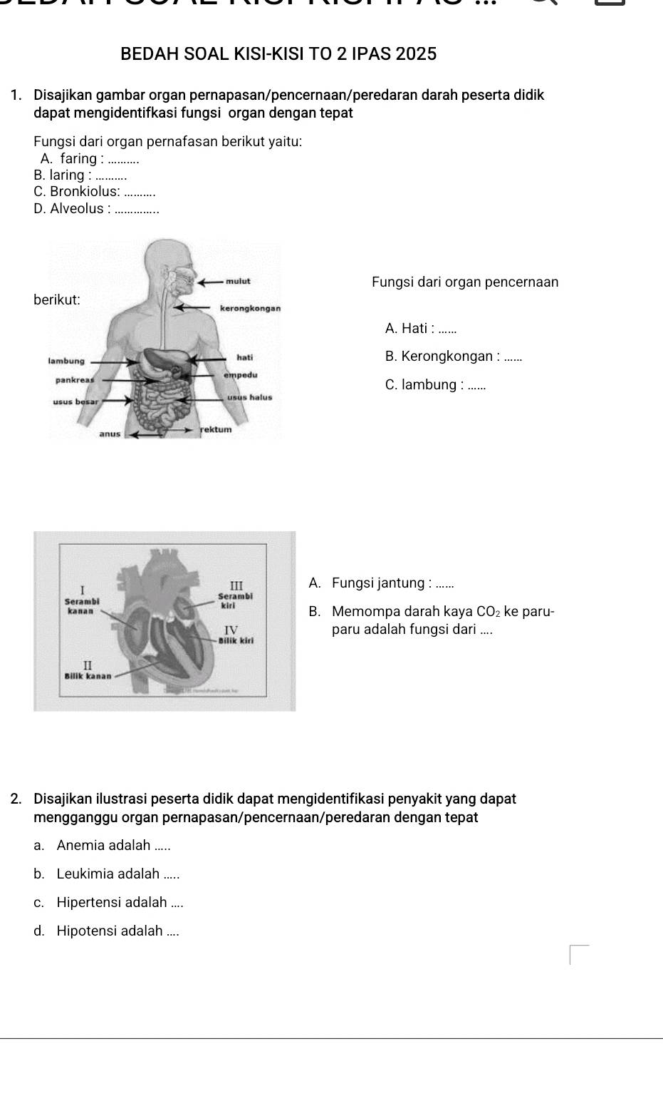 BEDAH SOAL KISI-KISI TO 2 IPAS 2025 
1. Disajikan gambar organ pernapasan/pencernaan/peredaran darah peserta didik 
dapat mengidentifkasi fungsi organ dengan tepat 
Fungsi dari organ pernafasan berikut yaitu: 
A. faring :_ 
B. laring :_ 
C. Bronkiolus:_ 
D. Alveolus :_ 
Fungsi dari organ pencernaan 
A. Hati :_ 
B. Kerongkongan : ….... 
C. lambung : ...... 
A. Fungsi jantung :_ 
B. Memompa darah kaya CO₂ ke paru- 
paru adalah fungsi dari .... 
2. Disajikan ilustrasi peserta didik dapat mengidentifikasi penyakit yang dapat 
mengganggu organ pernapasan/pencernaan/peredaran dengan tepat 
a. Anemia adalah_ 
b. Leukimia adalah_ 
c. Hipertensi adalah_ 
d. Hipotensi adalah ....