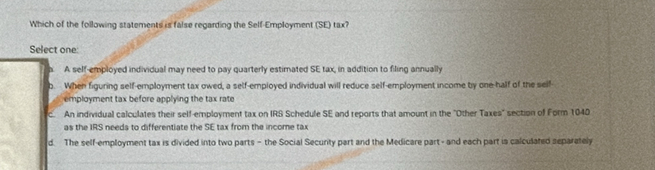 Which of the following statements is false regarding the Self-Employment (SE) tax?
Select one:
A self-employed individual may need to pay quarterly estimated SE tax, in addition to filing annually
b. When figuring self-employment tax owed, a self-employed individual will reduce self-employment income by one-half of the self-
employment tax before applying the tax rate
C An individual calculates their self-employment tax on IRS Schedule SE and reports that amount in the "Other Taxes" section of Form 1040
as the IRS needs to differentiate the SE tax from the income tax
d. The self-employment tax is divided into two parts - the Social Security part and the Medicare part - and each part is calculated separately