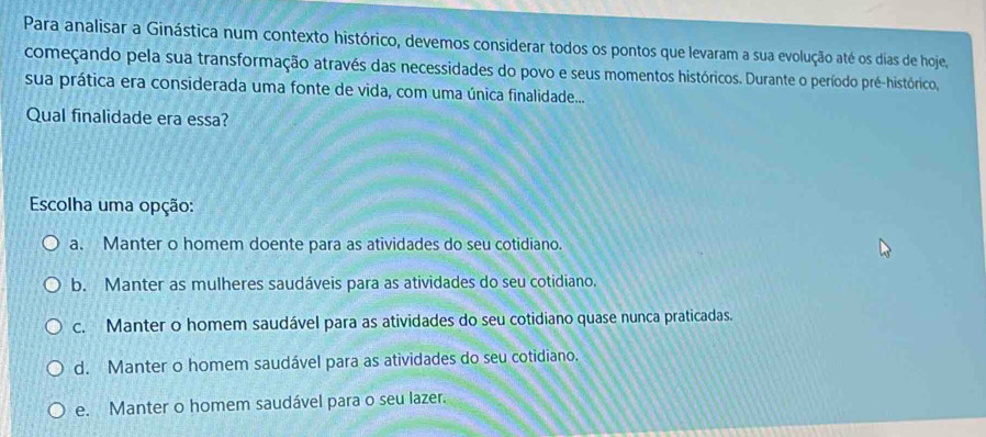 Para analisar a Ginástica num contexto histórico, devemos considerar todos os pontos que levaram a sua evolução até os dias de hoje,
começando pela sua transformação através das necessidades do povo e seus momentos históricos. Durante o período pré-histórico,
sua prática era considerada uma fonte de vida, com uma única finalidade....
Qual finalidade era essa?
Escolha uma opção:
a. Manter o homem doente para as atividades do seu cotidiano.
b. Manter as mulheres saudáveis para as atividades do seu cotidiano.
c. Manter o homem saudável para as atividades do seu cotidiano quase nunca praticadas.
d. Manter o homem saudável para as atividades do seu cotidiano.
e. Manter o homem saudável para o seu lazer.