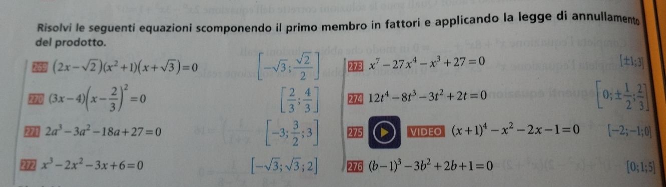 Risolvi le seguenti equazioni scomponendo il primo membro in fattori e applicando la legge di annullamento 
del prodotto.
[-sqrt(3); sqrt(2)/2 ]
69 (2x-sqrt(2))(x^2+1)(x+sqrt(3))=0 273 x^7-27x^4-x^3+27=0
[± 1;3]
2 (3x-4)(x- 2/3 )^2=0
[ 2/3 ; 4/3 ] 274 12t^4-8t^3-3t^2+2t=0
[0;±  1/2 ; 2/3 ]
[-3; 3/2 ;3]
271 2a^3-3a^2-18a+27=0 275 VIDEO (x+1)^4-x^2-2x-1=0 [-2;-1;0]
[-sqrt(3);sqrt(3);2]
x^3-2x^2-3x+6=0 276 (b-1)^3-3b^2+2b+1=0 [0;1;5]