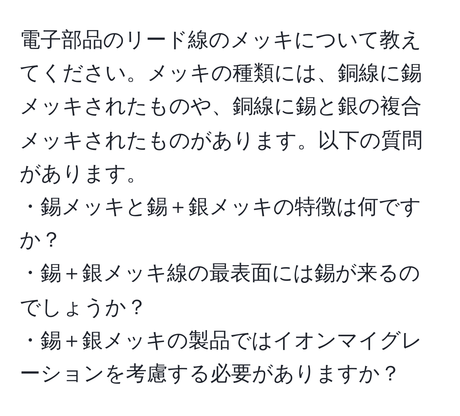 電子部品のリード線のメッキについて教えてください。メッキの種類には、銅線に錫メッキされたものや、銅線に錫と銀の複合メッキされたものがあります。以下の質問があります。  
・錫メッキと錫＋銀メッキの特徴は何ですか？  
・錫＋銀メッキ線の最表面には錫が来るのでしょうか？  
・錫＋銀メッキの製品ではイオンマイグレーションを考慮する必要がありますか？