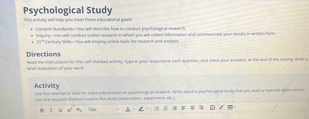 Psychological Study 
This activity will help you meet these educational goals: 
Content Standards—You will describe how to conduct psychological research. 
Inquiry—You will conduct online research in which you will collect information and communicate your results in written form.
21^(st) Century Skills—You will employ online tools for research and analysis. 
Directions 
Read the instructions for this self-checked activity. Type in your response to each question, and check your answers. At the end of the activity, write a 
brief evaluation of your work. 
Activity 
Use the Internet to look for more information on psychological research. Write about a psychological study that you read or learned about online. 
Cite the research method used in the study (observation, experiment, etc.). 
B I U X^2X_2 15px