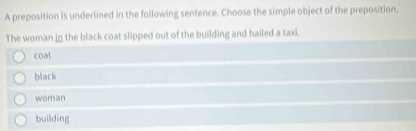 A preposition is underlined in the following sentence. Choose the simple object of the preposition.
The woman in the black coat slipped out of the building and hailed a taxi.
coat
black
woman
building