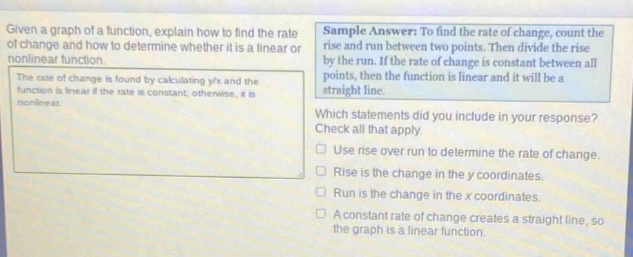 Given a graph of a function, explain how to find the rate Sample Answer: To find the rate of change, count the
of change and how to determine whether it is a linear or rise and run between two points. Then divide the rise
nonlinear function. by the run. If the rate of change is constant between all
The rate of change is found by calculating y/x and the points, then the function is linear and it will be a
function is linear if the rate is constant; otherwise, it is straight line.
nonlinear. Which statements did you include in your response?
Check all that apply.
Use rise over run to determine the rate of change.
Rise is the change in the y coordinates.
Run is the change in the x coordinates.
A constant rate of change creates a straight line, so
the graph is a linear function.