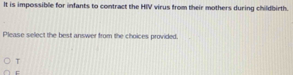 It is impossible for infants to contract the HIV virus from their mothers during childbirth.
Please select the best answer from the choices provided.
T
C