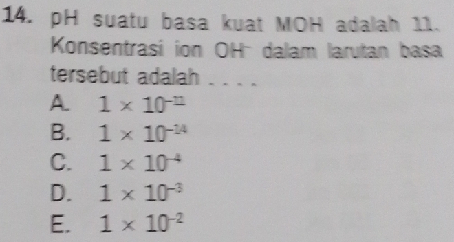 pH suatu basa kuat MOH adalah 11.
Konsentrasi ion OH dalam larutan basa
tersebut adalah ..
A. 1* 10^(-11)
B. 1* 10^(-14)
C. 1* 10^(-4)
D. 1* 10^(-3)
E. 1* 10^(-2)