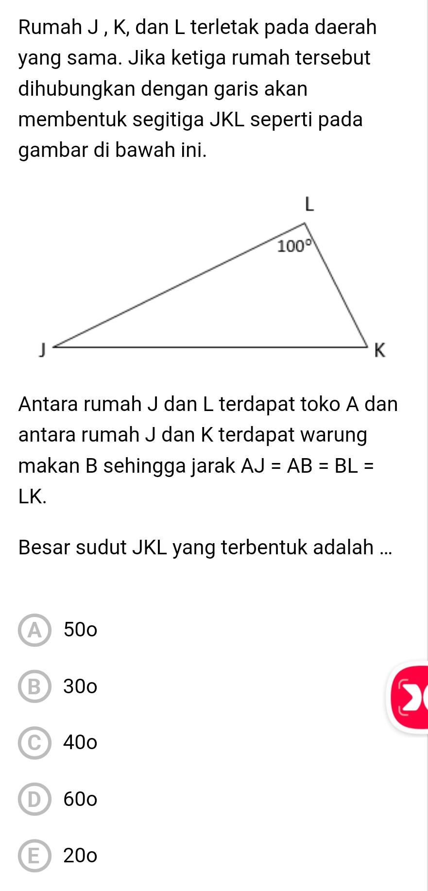 Rumah J , K, dan L terletak pada daerah
yang sama. Jika ketiga rumah tersebut
dihubungkan dengan garis akan
membentuk segitiga JKL seperti pada
gambar di bawah ini.
Antara rumah J dan L terdapat toko A dan
antara rumah J dan K terdapat warung
makan B sehingga jarak AJ=AB=BL=
LK.
Besar sudut JKL yang terbentuk adalah ...
A 50o
B30o
)
C) 40o
D 60o
E20o