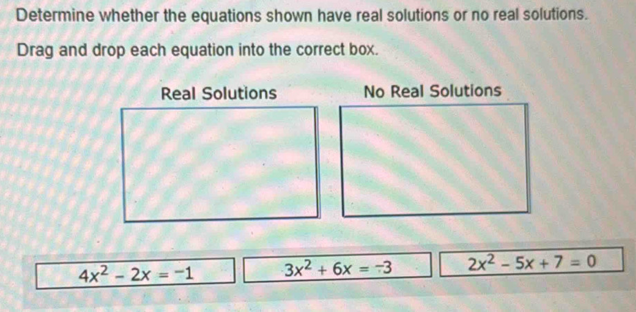 Determine whether the equations shown have real solutions or no real solutions.
Drag and drop each equation into the correct box.
No Real Solutions
4x^2-2x=-1
3x^2+6x=-3
2x^2-5x+7=0