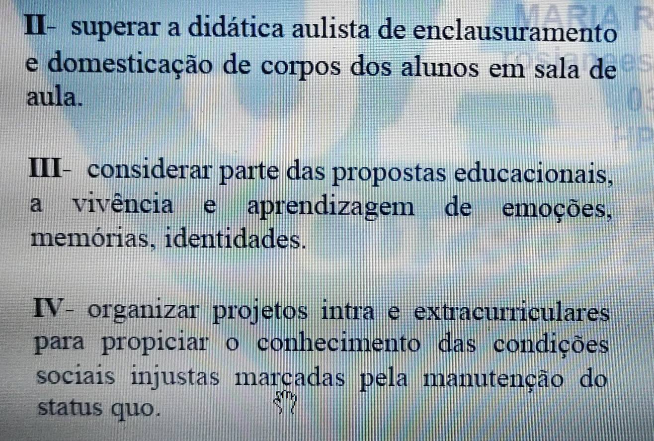 II- superar a didática aulista de enclausuramento 
e domesticação de corpos dos alunos em sala de 
aula. 
III- considerar parte das propostas educacionais, 
a vivência e aprendizagem de emoções, 
memórias, identidades. 
IV- organizar projetos intra e extracurriculares 
para propiciar o conhecimento das condições 
sociais injustas marçadas pela manutenção do 
status quo.