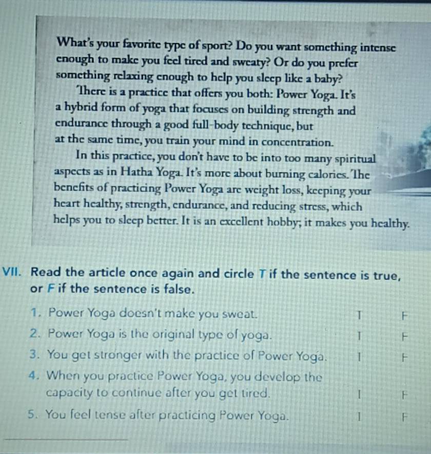 What’s your favorite type of sport? Do you want something intense
enough to make you feel tired and sweaty? Or do you prefer
something relaxing enough to help you sleep like a baby?
There is a practice that offers you both: Power Yoga. It's
a hybrid form of yoga that focuses on building strength and
endurance through a good full-body technique, but
at the same time, you train your mind in concentration.
In this practice, you don't have to be into too many spiritual
aspects as in Hatha Yoga. It's more about burning calories. The
benefits of practicing Power Yoga are weight loss, keeping your
heart healthy, strength, endurance, and reducing stress, which
helps you to sleep better. It is an excellent hobby; it makes you healthy.
VII. Read the article once again and circle T if the sentence is true,
or F if the sentence is false.
1. Power Yoga doesn't make you sweat. T F
2. Power Yoga is the original type of yoga. I F
3. You get stronger with the practice of Power Yoga. 1 F
4. When you practice Power Yoga, you develop the
capacity to continue after you get tired. 1 F
5. You feel tense after practicing Power Yoga. 1 F
_