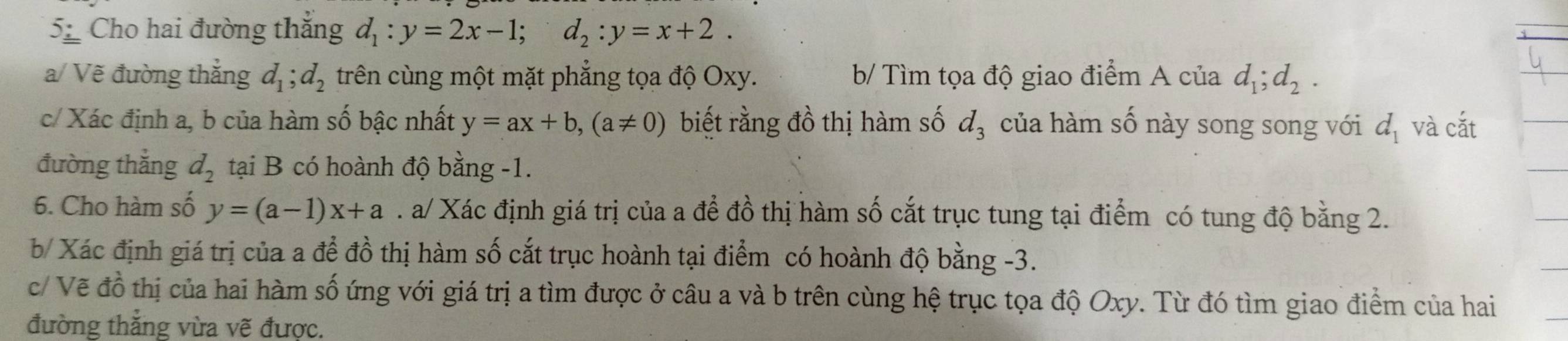 Cho hai đường thắng d_1:y=2x-1; d_2:y=x+2. 
a/ Vẽ đường thắng d_1; d_2 trên cùng một mặt phẳng tọa độ Oxy. b/ Tìm tọa độ giao điểm A của d_1; d_2. 
c/ Xác định a, b của hàm số bậc nhất y=ax+b, (a!= 0) biết rằng đồ thị hàm số d_3 của hàm số này song song với d_1 và cắt 
đường thắng d_2 tại B có hoành độ bằng -1. 
6. Cho hàm số y=(a-1)x+a. a/ Xác định giá trị của a để đồ thị hàm số cắt trục tung tại điểm có tung độ bằng 2. 
b/ Xác định giá trị của a để đồ thị hàm số cắt trục hoành tại điểm có hoành độ bằng -3. 
c/ Vẽ đồ thị của hai hàm số ứng với giá trị a tìm được ở câu a và b trên cùng hệ trục tọa độ Oxy. Từ đó tìm giao điểm của hai 
đường thắng vừa vẽ được.