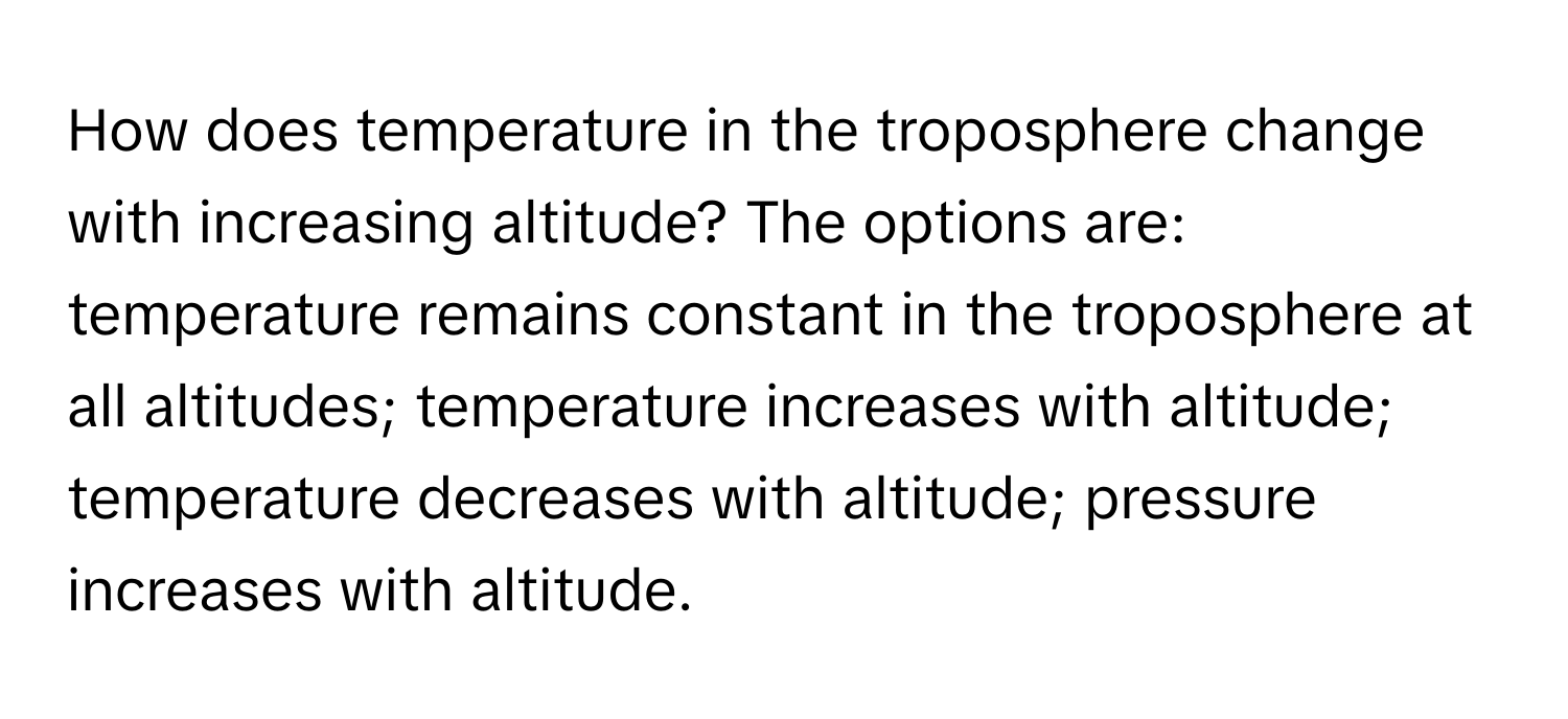 How does temperature in the troposphere change with increasing altitude?  The options are: temperature remains constant in the troposphere at all altitudes; temperature increases with altitude; temperature decreases with altitude; pressure increases with altitude.