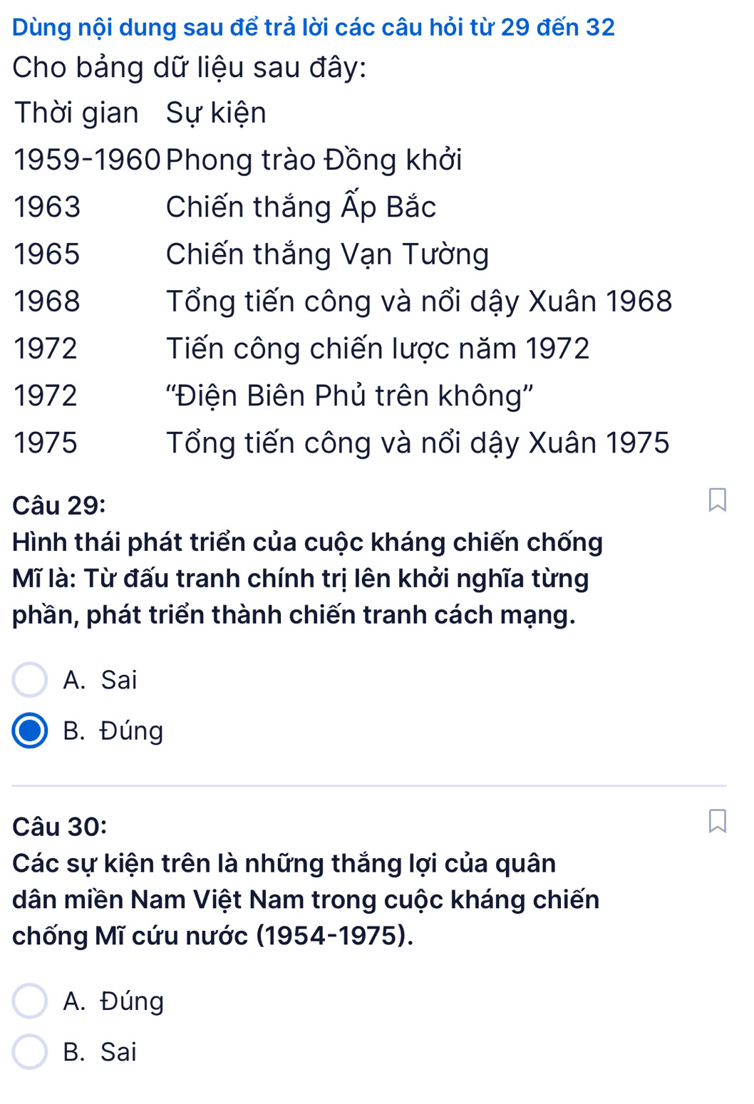 Dùng nội dung sau để trả lời các câu hỏi từ 29 đến 32
Cho bảng dữ liệu sau đây:
Thời gian Sự kiện
1959-1960 Phong trào Đồng khởi
1963 Chiến thắng Ấp Bắc
1965 Chiến thắng Vạn Tường
1968 Tổng tiến công và nổi dậy Xuân 1968
1972 Tiến công chiến lược năm 1972
1972 ''Điện Biên Phủ trên không''
1975 Tổng tiến công và nổi dậy Xuân 1975
Câu 29:
Hình thái phát triển của cuộc kháng chiến chống
Mĩ là: Từ đấu tranh chính trị lên khởi nghĩa từng
phần, phát triển thành chiến tranh cách mạng.
A. Sai
B. Đúng
Câu 30:
Các sự kiện trên là những thắng lợi của quân
dân miền Nam Việt Nam trong cuộc kháng chiến
chống Mĩ cứu nước (1954-1975).
A. Đúng
B. Sai