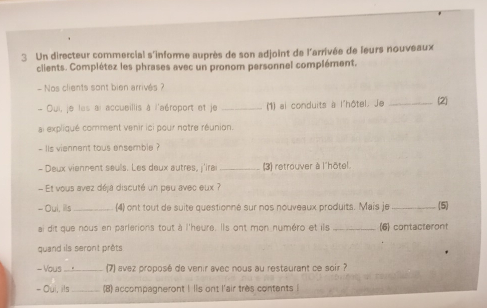 Un directeur commercial s'informe auprès de son adjoint de l'arrivée de leurs nouveaux 
clients. Complétez les phrases avec un pronom personnel complément. 
- Nos clients sont bien arrivés ? 
- Oui, je les ai accueillis à l'aéroport et je _(1) ai conduits à l'hôtel, Je _(2) 
ai expliqué comment venir ici pour notre réunion. 
- lIs viennent tous ensemble ? 
- Deux viennent seuls. Les deux autres, j'irai _3) retrouver à l'hôtel. 
Et vous avez déjá discuté un peu avec eux ? 
- Oui, ils_ (4) ont tout de suite questionné sur nos nouveaux produits. Mais je _(5) 
ai dit que nous en parlerions tout à l'heure. Ils ont mon numéro et ils _(6) contacteront 
quand ils seront prêts 
- Vous_ 7) avez proposé de venir avec nous au restaurant ce soir ? 
- Oui, ils_ (8) accompagneront ! lls ont l'air très contents !