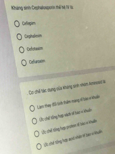 Káng sinh Cephalosporin thế hệ IV là
Cefepim
Cephalexin
Cefotaxim
Cefuroxim
Cơ chế tác dụng của kháng sinh nhóm Aminosid là
Làm thay đổi tinh thấm màng tế bào vi khuẩn
Ức chế tổng hợp vách tế bào vi khuấn
Ức chế tống hợp protein tế bào vi khuấn
Ức chế tống hợp acid nhân tế bào vi khuẩn
