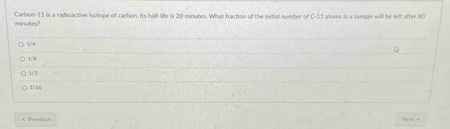 Carbon- 11 is a radioactive isotope of carbon. Its half-life is 20 minutes. What fraction of the initial number of C-11 atoms in a sample will be left after 80
minutes?
1/4
1/8
1/2
1/16
Previous Next =