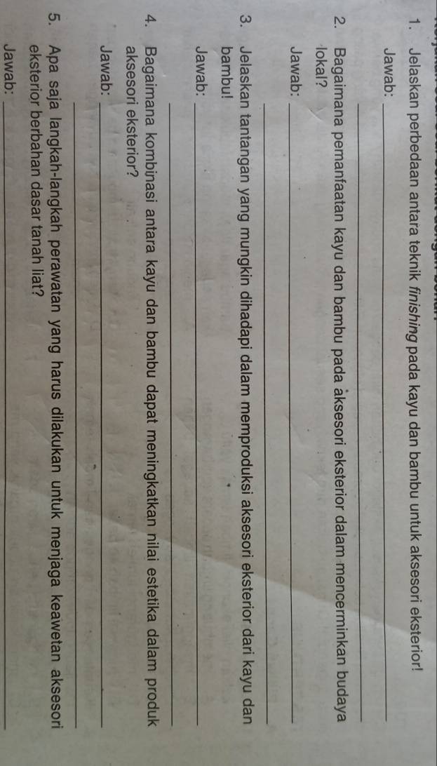 Jelaskan perbedaan antara teknik finishing pada kayu dan bambu untuk aksesori eksterior! 
Jawab:_ 
_ 
2. Bagaimana pemanfaatan kayu dan bambu pada aksesori eksterior dalam mencerminkan budaya 
lokal? 
Jawab:_ 
_ 
3. Jelaskan tantangan yang mungkin dihadapi dalam memproduksi aksesori eksterior dari kayu dan 
bambu! 
Jawab:_ 
_ 
4. Bagaimana kombinasi antara kayu dan bambu dapat meningkatkan nilai estetika dalam produk 
aksesori eksterior? 
Jawab:_ 
_ 
5. Apa saja langkah-langkah perawatan yang harus dilakukan untuk menjaga keawetan aksesori 
eksterior berbahan dasar tanah liat? 
Jawab:_