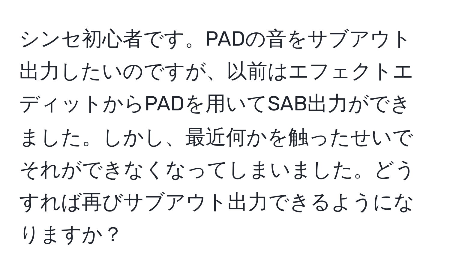 シンセ初心者です。PADの音をサブアウト出力したいのですが、以前はエフェクトエディットからPADを用いてSAB出力ができました。しかし、最近何かを触ったせいでそれができなくなってしまいました。どうすれば再びサブアウト出力できるようになりますか？