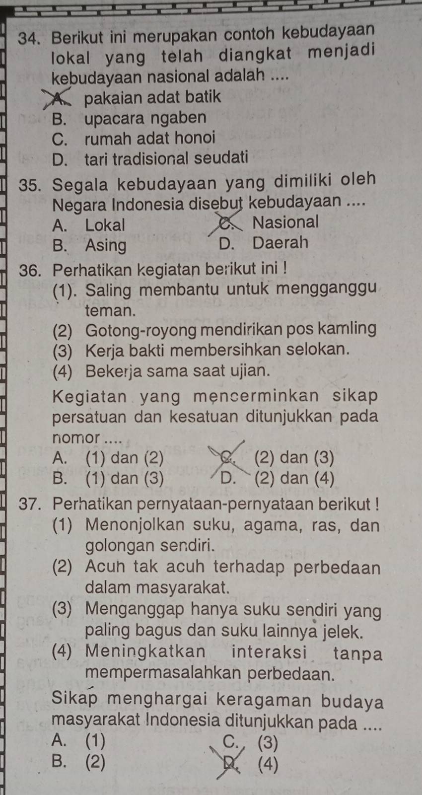 Berikut ini merupakan contoh kebudayaan
lokal yang telah diangkat menjadi
kebudayaan nasional adalah ....
A pakaian adat batik
B. upacara ngaben
C. rumah adat honoi
D. tari tradisional seudati
35. Segala kebudayaan yang dimiliki oleh
Negara Indonesia disebut kebudayaan ....
A. Lokal C. Nasional
B. Asing D. Daerah
36. Perhatikan kegiatan berikut ini !
(1). Saling membantu untuk mengganggu
teman.
(2) Gotong-royong mendirikan pos kamling
(3) Kerja bakti membersihkan selokan.
(4) Bekerja sama saat ujian.
Kegiatan yang mencerminkan sikap
persatuan dan kesatuan ditunjukkan pada
nomor ....
A. (1) dan (2) C. (2) dan (3)
B. (1) dan (3) D. (2) dan (4)
37. Perhatikan pernyataan-pernyataan berikut !
(1) Menonjolkan suku, agama, ras, dan
golongan sendiri.
(2) Acuh tak acuh terhadap perbedaan
dalam masyarakat.
(3) Menganggap hanya suku sendiri yang
paling bagus dan suku lainnya jelek.
(4) Meningkatkan interaksi tanpa
mempermasalahkan perbedaan.
Sikap menghargai keragaman budaya
masyarakat Indonesia ditunjukkan pada ....
A. (1) C. (3)
B. (2) (4)