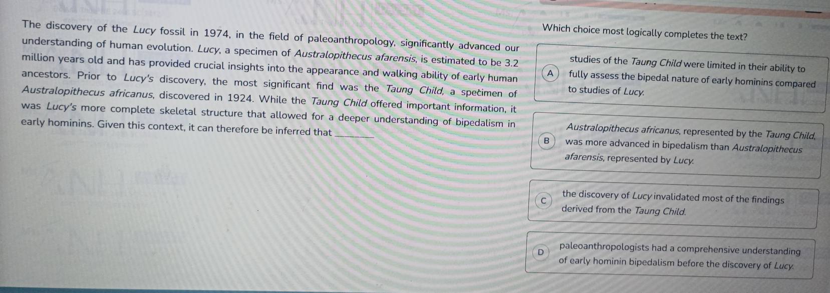 Which choice most logically completes the text?
The discovery of the Lucy fossil in 1974, in the field of paleoanthropology, significantly advanced our
understanding of human evolution. Lucy, a specimen of Australopithecus afarensis, is estimated to be 3.2 studies of the Taung Child were limited in their ability to
million years old and has provided crucial insights into the appearance and walking ability of early human A  fully assess the bipedal nature of early hominins compared
ancestors. Prior to Lucy's discovery, the most significant find was the Taung Child, a specimen of to studies of Lucy.
Australopithecus africanus, discovered in 1924. While the Taung Child offered important information, it
was Lucy's more complete skeletal structure that allowed for a deeper understanding of bipedalism in Australopithecus africanus, represented by the Taung Child,
early hominins. Given this context, it can therefore be inferred that _was more advanced in bipedalism than Australopithecus
afarensis, represented by Lucy.
the discovery of Lucy invalidated most of the findings
derived from the Taung Child.
D paleoanthropologists had a comprehensive understanding
of early hominin bipedalism before the discovery of Lucy.