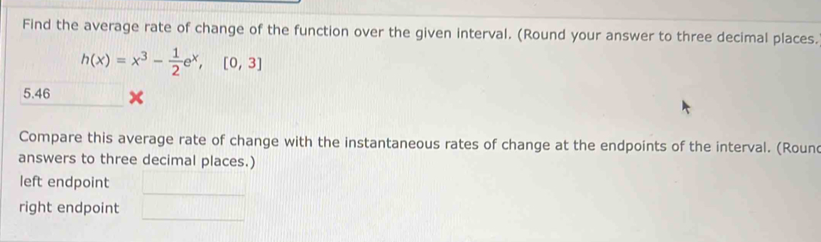 Find the average rate of change of the function over the given interval. (Round your answer to three decimal places.
h(x)=x^3- 1/2 e^x, [0,3]
5.46
Compare this average rate of change with the instantaneous rates of change at the endpoints of the interval. (Rounc 
answers to three decimal places.) 
_ 
left endpoint 
_ 
right endpoint