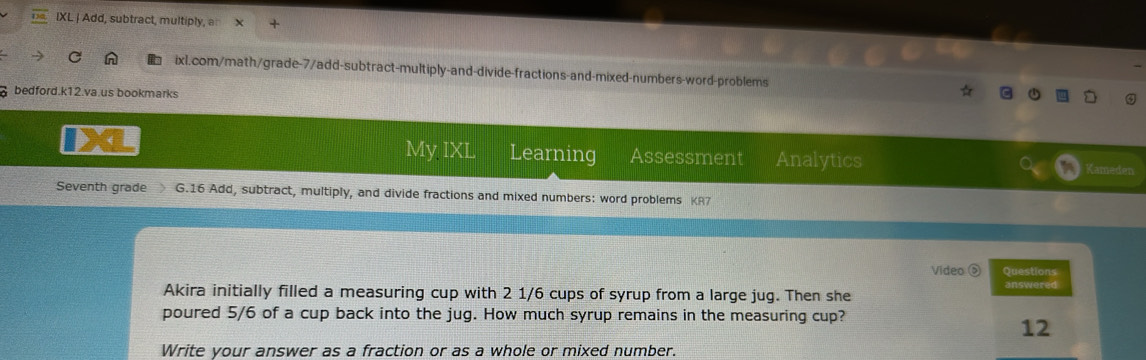 IXL | Add, subtract, multiply, a 
ixl.com/math/grade-7/add-subtract-multiply-and-divide-fractions-and-mixed-numbers-word-problems 
bedford.k12.va.us bookmarks 
My IXL Learning Assessment Analytics 
Kameden 
Seventh grade G.16 Add, subtract, multiply, and divide fractions and mixed numbers: word problems KR7 
Video ⑤ Sneolivos 
Akira initially filled a measuring cup with 2 1/6 cups of syrup from a large jug. Then she 
poured 5/6 of a cup back into the jug. How much syrup remains in the measuring cup? 
12 
Write your answer as a fraction or as a whole or mixed number.