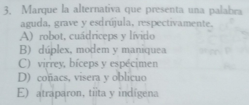 Marque la alternativa que presenta una palabra
aguda, grave y esdrújula, respectivamente.
A) robot, cuádriceps y lívido
B) dúplex, modem y maniquea
C) virrey, bíceps y espécimen
D) coñacs, visera y oblicuo
E) atraparon, tiita y indígena