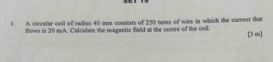 A circular coil of radius 40 mm consists of 250 turns of wire in which the current that 
flows is 20 mA. Calculate the magnetic field at the centre of the coil.
[3 m ]