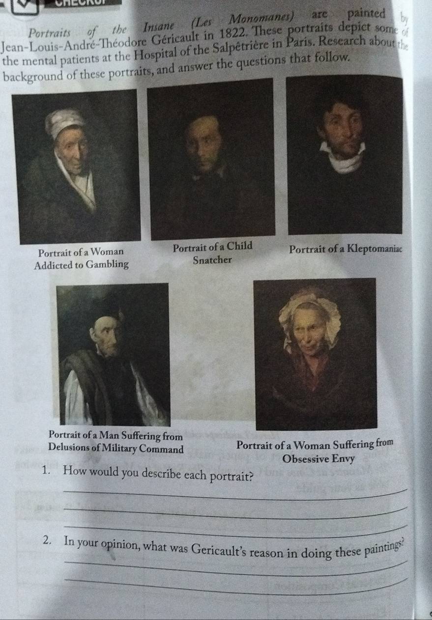 Portraits of the Insane (Les Monomanes) are painted by
Jean-Louis-André-Théodore Géricault in 1822. These portraits depict some 
the mental patients at the Hospital of the Salpêtrière in Paris. Research about the
background of these portraits, and answer the questions that follow.
Portrait of a Woman Portrait of a Child Portrait of a Kleptomaniac
Addicted to Gambling Snatcher
Portrait of a Man Suffering from
Delusions of Military Command Portrait of a Woman Suffering from
Obsessive Envy
1. How would you describe each portrait?
_
_
_
_
2. In your opinion, what was Gericault’s reason in doing these paintings?
_