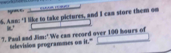 space. E 
6. Ann: ‘I like to take pictures, and I can store them on 
it.’ 
7. Paul and Jim:’ We can record over 100 hours of 
television programmes on it.”