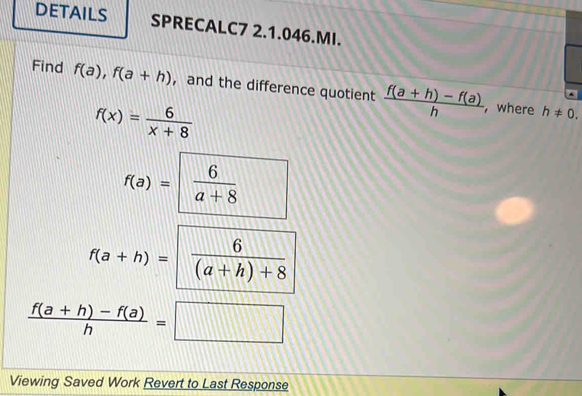 DETAILS SPRECALC7 2.1.046.MI. 
Find f(a), f(a+h) ， and the difference quotient  (f(a+h)-f(a))/h 
f(x)= 6/x+8 
, where h!= 0.
f(a)= 6/a+8  □° 
.
f(a+h)=  6/(a+h)+8 
 (f(a+h)-f(a))/h =□
Viewing Saved Work Revert to Last Response