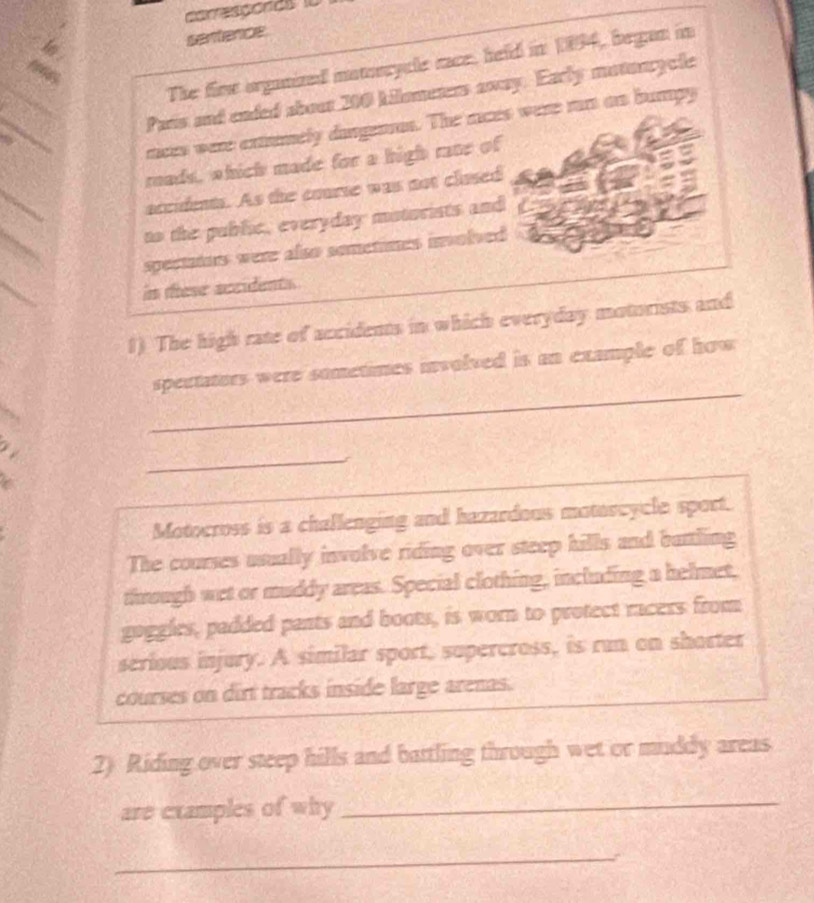 oesporas 
sentence 
The fine organized mamorycle race, held in 1894, began in 
Pars and ended abour 200 Allometers away. Early motonrycle 
rces were extmely dangenras. The races were rn as bumpy 
roads, which made for a high rane of 
accidents. As the course was not clased 
to the public, everyday motorists and 
spectaiors were also sometines involved 
in these secidents. 
1) The high rate of accidents in which everyday motorists and 
_ 
spectators were sometimes involved is an example of how 
_ 
Motocross is a challenging and hazardous motorcycle sport. 
The courses usually involve riding over steep hills and buttling 
through wet or muddy areas. Special clothing, including a helmet, 
goggles, padded pants and boots, is worn to protect racers from 
serious injury. A similar sport, supercross, is run on shorter 
courses on dirt tracks inside large arenas. 
2) Riding over steep hills and battling through wet or muddy areas 
are examples of why_ 
_ 
`