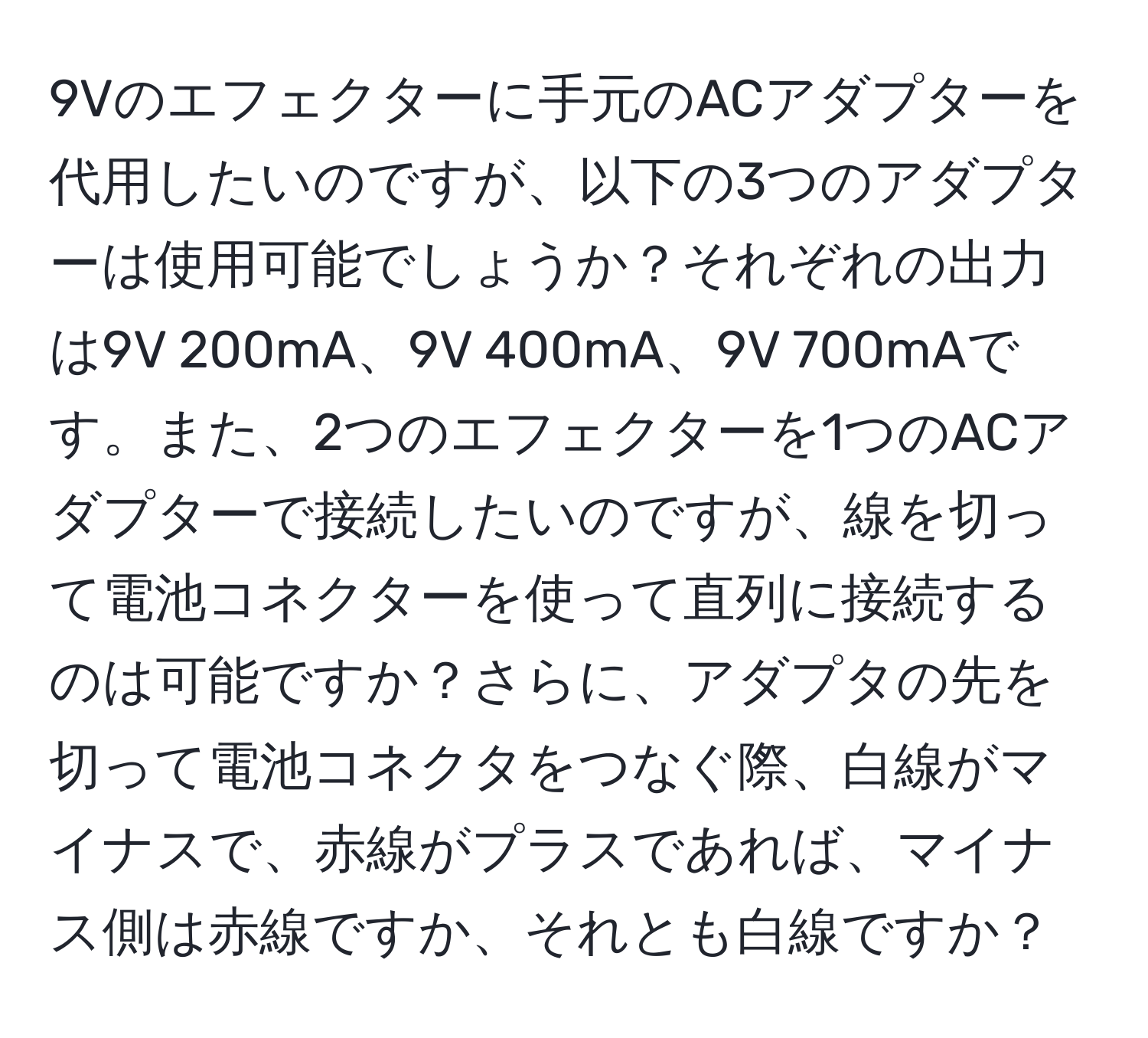 9Vのエフェクターに手元のACアダプターを代用したいのですが、以下の3つのアダプターは使用可能でしょうか？それぞれの出力は9V 200mA、9V 400mA、9V 700mAです。また、2つのエフェクターを1つのACアダプターで接続したいのですが、線を切って電池コネクターを使って直列に接続するのは可能ですか？さらに、アダプタの先を切って電池コネクタをつなぐ際、白線がマイナスで、赤線がプラスであれば、マイナス側は赤線ですか、それとも白線ですか？