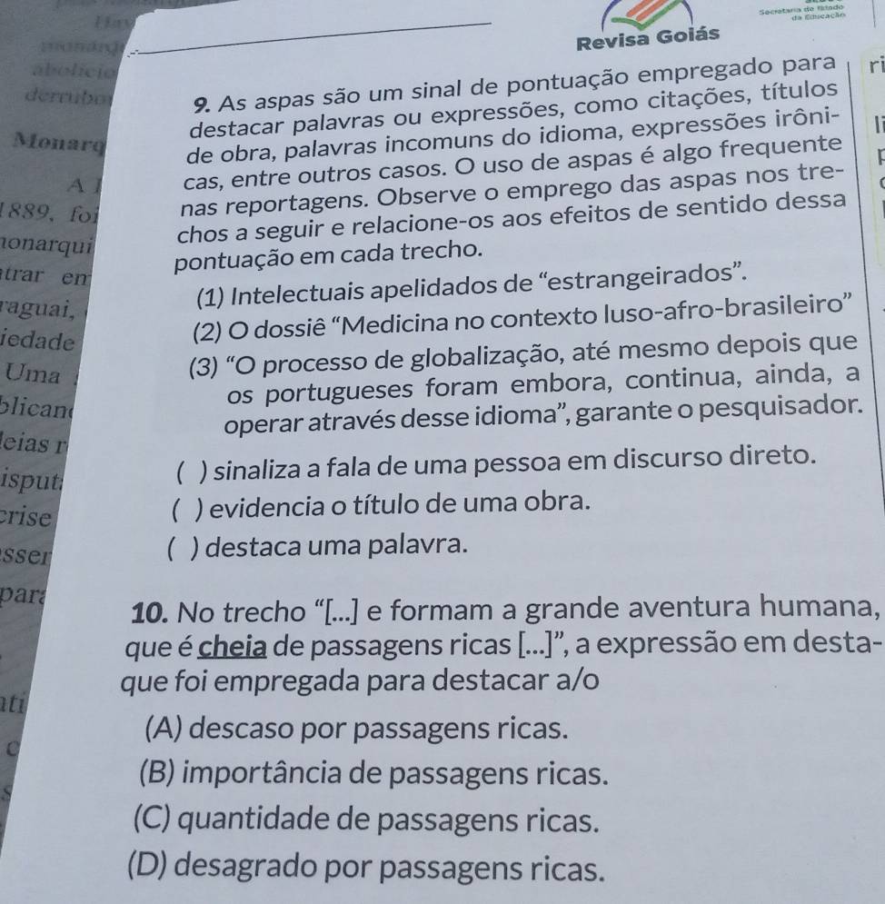 Secataria de frado da Eduscação
Hay
mankg
Revisa Goiás
abolício
derrubo 9. As aspas são um sinal de pontuação empregado para ri
destacar palavras ou expressões, como citações, títulos
Monarq
de obra, palavras incomuns do idioma, expressões irôni-
A l cas, entre outros casos. O uso de aspas é algo frequente
1889, foi nas reportagens. Observe o emprego das aspas nos tre-
nonarqui
chos a seguir e relacione-os aos efeitos de sentido dessa
trar em
pontuação em cada trecho.
raguai,
(1) Intelectuais apelidados de “estrangeirados”.
iedade
(2) O dossiê “Medicina no contexto luso-afro-brasileiro”
Uma
(3) "O processo de globalização, até mesmo depois que
blican
os portugueses foram embora, continua, ainda, a
operar através desse idioma'', garante o pesquisador.
leías r
isput
( ) sinaliza a fala de uma pessoa em discurso direto.
crise
( ) evidencia o título de uma obra.
(
sser ) destaca uma palavra.
para 10. No trecho “[...] e formam a grande aventura humana,
que é cheia de passagens ricas [...]'', a expressão em desta-
que foi empregada para destacar a/o
ati
(A) descaso por passagens ricas.
C
(B) importância de passagens ricas.
(C) quantidade de passagens ricas.
(D) desagrado por passagens ricas.