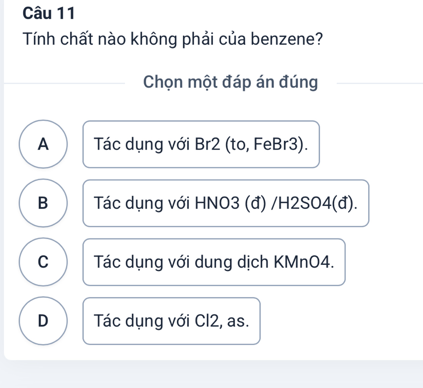 Tính chất nào không phải của benzene?
Chọn một đáp án đúng
A Tác dụng với Br2 (to, FeBr3).
B Tác dụng với HNO3 (đ) /H2SO4(đ).
C Tác dụng với dung dịch KMnO4.
D Tác dụng với Cl2, as.