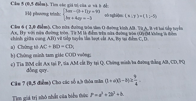 (0,5 điểm). Tìm các giá trị của a và b đề: 
Hệ phương trình: beginarrayl 3ax-(b+1)y=93 bx+4ay=-3endarray. có nghiệm: (x;y)=(1;-5)
Câu 6 ( 2,0 điểm). Cho nửa đường tròn tâm O đường kính AB. Từ A, B vẽ hai tiếp tuyển
Ax, By với nửa đường tròn. Từ M là điểm trên nửa đường tròn (O) (M không là điểm 
chính giữa cung AB) vẽ tiếp tuyến lần lượt cắt Ax, By tại điểm C, D. 
a) Chứng tỏ AC+BD=CD; 
b) Chứng minh tam giác COD vuông; 
c) Tia BM cắt Ax tại P, tia AM cắt By tại Q. Chứng minh ba đường thẳng AB, CD, PQ
đồng quy. 
Câu 7 (0,5 điểm) Cho các số a,b thỏa mãn (1+a)(1-b)≥  9/4 . 
Tìm giá trị nhỏ nhất của biểu thức P=a^2+2b^2+b.