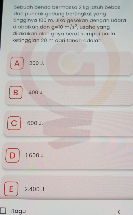 Sebuah benda bermassa 2 kg jatuh bebas
dari puncak gedung bertingkat yang
tingginya 100 m. Jika gesekan dengan udara
diabaikɑn dạn g=10m/s^2 , usaha yang
dilakukan oleh gaya berat sampai pada 
ketinggian 20 m dari tanah adalah
A 200 J.
B 400 J.
C 600 J.
D 1.600 J.
E 2.400 J.
Ragu