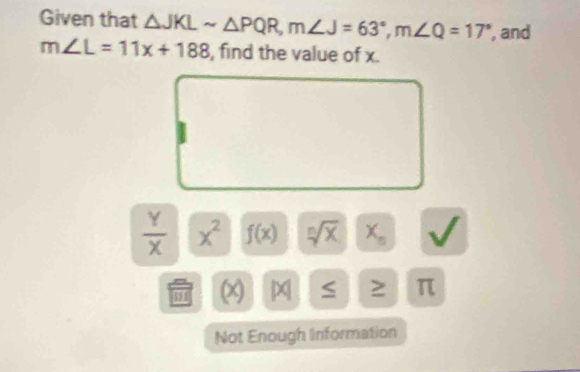 Given that △ JKLsim △ PQR, m∠ J=63°, m∠ Q=17° , and
m∠ L=11x+188 , find the value of x.
 Y/X  x^2 f(x) sqrt[n](x)|x_n
481 |x| sqrt() ≥ π
Not Enough Information