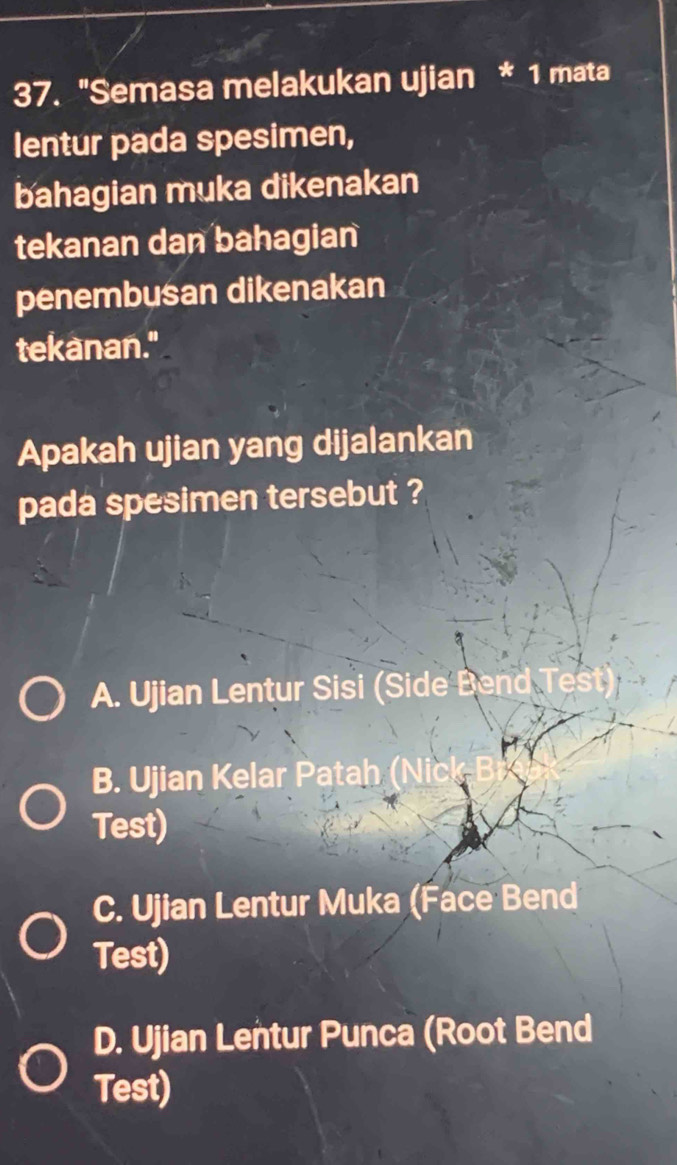 "Semasa melakukan ujian * 1 mata
lentur pada spesimen,
bahagian muka dikenakan
tekanan dan bahagian
penembusan dikenakan
tekanan."
Apakah ujian yang dijalankan
pada spesimen tersebut ?
A. Ujian Lentur Sisi (Side Bend
B. Ujian Kelar Patah
Test)
C. Ujian Lentur Muka (Face Bend
Test)
D. Ujian Lentur Punca (Root Bend
Test)